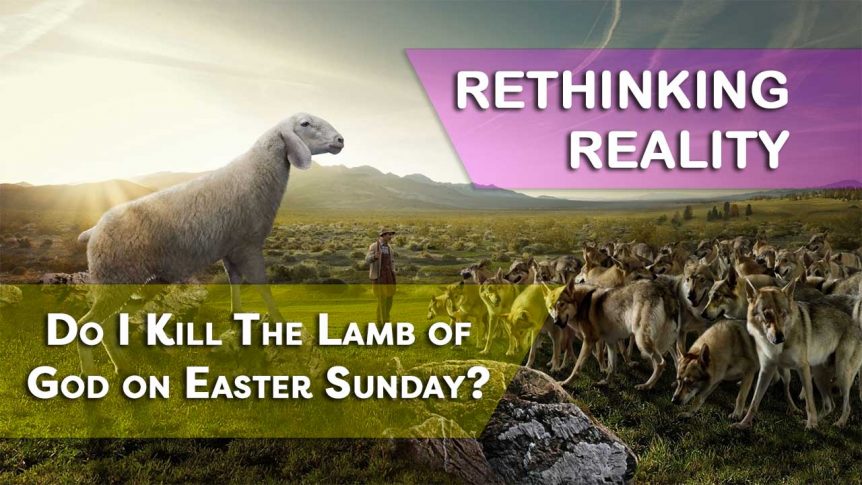 Rethinking Reality: Do I Kill The Lamb of God on Easter Sunday?